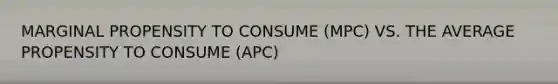 MARGINAL PROPENSITY TO CONSUME (MPC) VS. THE AVERAGE PROPENSITY TO CONSUME (APC)