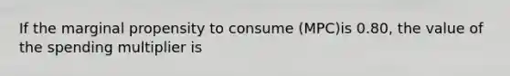 If the marginal propensity to consume (MPC)is 0.80, the value of the spending multiplier is