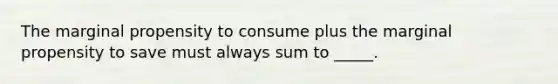 The marginal propensity to consume plus the marginal propensity to save must always sum to _____.