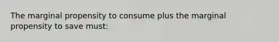 The marginal propensity to consume plus the marginal propensity to save must: