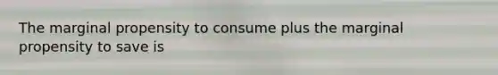 The marginal propensity to consume plus the marginal propensity to save is