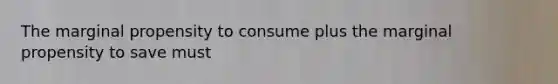 The marginal propensity to consume plus the marginal propensity to save must