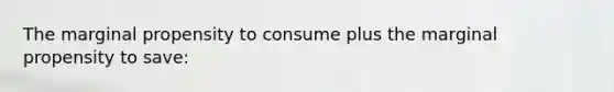 The marginal propensity to consume plus the marginal propensity to save: