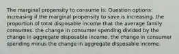 The marginal propensity to consume is: Question options: increasing if the marginal propensity to save is increasing. the proportion of total disposable income that the average family consumes. the change in consumer spending divided by the change in aggregate disposable income. the change in consumer spending minus the change in aggregate disposable income.