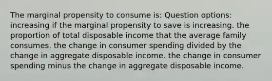 The marginal propensity to consume is: Question options: increasing if the marginal propensity to save is increasing. the proportion of total disposable income that the average family consumes. the change in consumer spending divided by the change in aggregate disposable income. the change in consumer spending minus the change in aggregate disposable income.