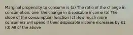 Marginal propensity to consume is (a) The ratio of the change in consumption, over the change in disposable income (b) The slope of the consumption function (c) How much more consumers will spend if their disposable income increases by 1 (d) All of the above