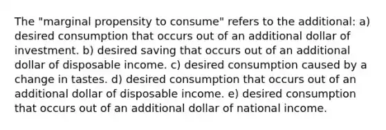 The "marginal propensity to consume" refers to the additional: a) desired consumption that occurs out of an additional dollar of investment. b) desired saving that occurs out of an additional dollar of disposable income. c) desired consumption caused by a change in tastes. d) desired consumption that occurs out of an additional dollar of disposable income. e) desired consumption that occurs out of an additional dollar of national income.