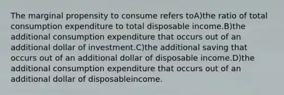 The marginal propensity to consume refers toA)the ratio of total consumption expenditure to total disposable income.B)the additional consumption expenditure that occurs out of an additional dollar of investment.C)the additional saving that occurs out of an additional dollar of disposable income.D)the additional consumption expenditure that occurs out of an additional dollar of disposableincome.