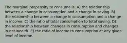 The marginal propensity to consume is: A) the relationship between a change in consumption and a change in saving. B) the relationship between a change in consumption and a change in income. C) the ratio of total consumption to total saving. D) the relationship between changes in consumption and changes in net wealth. E) the ratio of income to consumption at any given level of income.