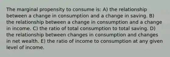 The marginal propensity to consume is: A) the relationship between a change in consumption and a change in saving. B) the relationship between a change in consumption and a change in income. C) the ratio of total consumption to total saving. D) the relationship between changes in consumption and changes in net wealth. E) the ratio of income to consumption at any given level of income.