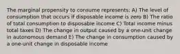 The marginal propensity to consume represents: A) The level of consumption that occurs if disposable income is zero B) The ratio of total consumption to disposable income C) Total income minus total taxes D) The change in output caused by a one-unit change in autonomous demand E) The change in consumption caused by a one-unit change in disposable income