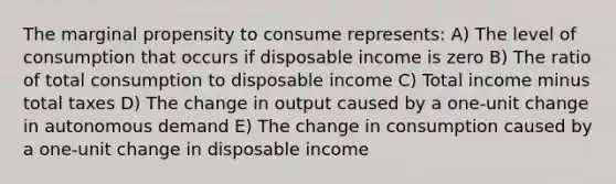 The marginal propensity to consume represents: A) The level of consumption that occurs if disposable income is zero B) The ratio of total consumption to disposable income C) Total income minus total taxes D) The change in output caused by a one-unit change in autonomous demand E) The change in consumption caused by a one-unit change in disposable income