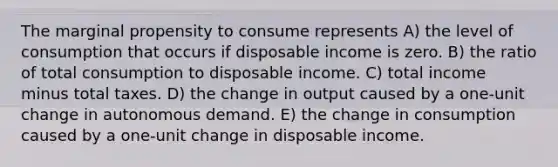 The marginal propensity to consume represents A) the level of consumption that occurs if disposable income is zero. B) the ratio of total consumption to disposable income. C) total income minus total taxes. D) the change in output caused by a one-unit change in autonomous demand. E) the change in consumption caused by a one-unit change in disposable income.