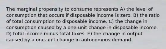 The marginal propensity to consume represents A) the level of consumption that occurs if disposable income is zero. B) the ratio of total consumption to disposable income. C) the change in consumption caused by a one-unit change in disposable income. D) total income minus total taxes. E) the change in output caused by a one-unit change in autonomous demand.