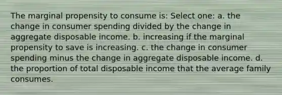 The marginal propensity to consume is: Select one: a. the change in consumer spending divided by the change in aggregate disposable income. b. increasing if the marginal propensity to save is increasing. c. the change in consumer spending minus the change in aggregate disposable income. d. the proportion of total disposable income that the average family consumes.