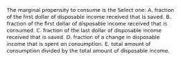 The marginal propensity to consume is the Select one: A. fraction of the first dollar of disposable income received that is saved. B. fraction of the first dollar of disposable income received that is consumed. C. fraction of the last dollar of disposable income received that is saved. D. fraction of a change in disposable income that is spent on consumption. E. total amount of consumption divided by the total amount of disposable income.