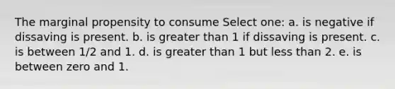 The marginal propensity to consume Select one: a. is negative if dissaving is present. b. is greater than 1 if dissaving is present. c. is between 1/2 and 1. d. is greater than 1 but less than 2. e. is between zero and 1.