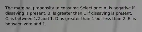 The marginal propensity to consume Select one: A. is negative if dissaving is present. B. is <a href='https://www.questionai.com/knowledge/ktgHnBD4o3-greater-than' class='anchor-knowledge'>greater than</a> 1 if dissaving is present. C. is between 1/2 and 1. D. is greater than 1 but <a href='https://www.questionai.com/knowledge/k7BtlYpAMX-less-than' class='anchor-knowledge'>less than</a> 2. E. is between zero and 1.