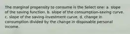 The marginal propensity to consume is the Select one: a. slope of the saving function. b. slope of the consumption-saving curve. c. slope of the saving-investment curve. d. change in consumption divided by the change in disposable personal income.