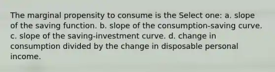 The marginal propensity to consume is the Select one: a. slope of the saving function. b. slope of the consumption-saving curve. c. slope of the saving-investment curve. d. change in consumption divided by the change in disposable personal income.