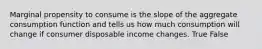 Marginal propensity to consume is the slope of the aggregate consumption function and tells us how much consumption will change if consumer disposable income changes. True False