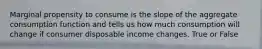 Marginal propensity to consume is the slope of the aggregate consumption function and tells us how much consumption will change if consumer disposable income changes. True or False