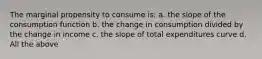 The marginal propensity to consume is: a. the slope of the consumption function b. the change in consumption divided by the change in income c. the slope of total expenditures curve d. All the above