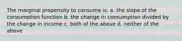 The marginal propensity to consume is: a. the slope of the consumption function b. the change in consumption divided by the change in income c. both of the above d. neither of the above