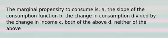 The marginal propensity to consume is: a. the slope of the consumption function b. the change in consumption divided by the change in income c. both of the above d. neither of the above