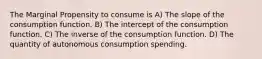 The Marginal Propensity to consume is A) The slope of the consumption function. B) The intercept of the consumption function. C) The inverse of the consumption function. D) The quantity of autonomous consumption spending.