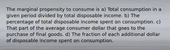 The marginal propensity to consume is a) Total consumption in a given period divided by total disposable income. b) The percentage of total disposable income spent on consumption. c) That part of the average consumer dollar that goes to the purchase of final goods. d) The fraction of each additional dollar of disposable income spent on consumption.