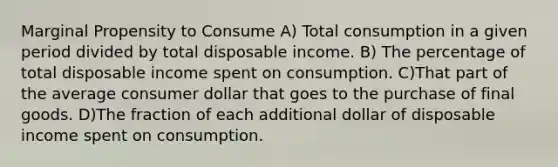 Marginal Propensity to Consume A) Total consumption in a given period divided by total disposable income. B) The percentage of total disposable income spent on consumption. C)That part of the average consumer dollar that goes to the purchase of final goods. D)The fraction of each additional dollar of disposable income spent on consumption.