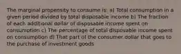 The marginal propensity to consume is: a) Total consumption in a given period divided by total disposable income b) The fraction of each additional dollar of disposable income spent on consumption c) The percentage of total disposable income spent on consumption d) That part of the consumer dollar that goes to the purchase of investment goods