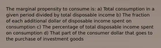 The marginal propensity to consume is: a) Total consumption in a given period divided by total disposable income b) The fraction of each additional dollar of disposable income spent on consumption c) The percentage of total disposable income spent on consumption d) That part of the consumer dollar that goes to the purchase of investment goods