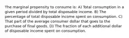 The marginal propensity to consume is: A) Total consumption in a given period divided by total disposable income. B) The percentage of total disposable income spent on consumption. C) That part of the average consumer dollar that goes to the purchase of final goods. D) The fraction of each additional dollar of disposable income spent on consumption.