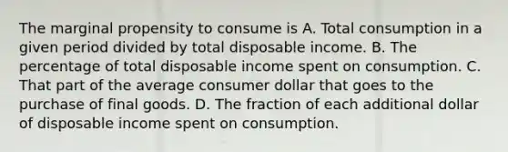 The marginal propensity to consume is A. Total consumption in a given period divided by total disposable income. B. The percentage of total disposable income spent on consumption. C. That part of the average consumer dollar that goes to the purchase of final goods. D. The fraction of each additional dollar of disposable income spent on consumption.