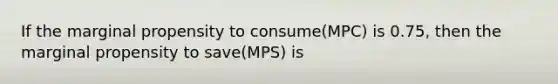 If the marginal propensity to consume(MPC) is 0.75, then the marginal propensity to save(MPS) is