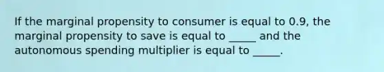 If the marginal propensity to consumer is equal to 0.9, the marginal propensity to save is equal to _____ and the autonomous spending multiplier is equal to _____.