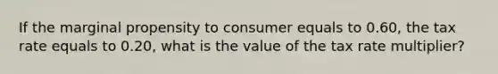 If the marginal propensity to consumer equals to 0.60, the tax rate equals to 0.20, what is the value of the tax rate multiplier?