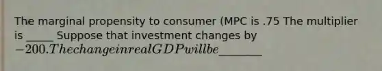 The marginal propensity to consumer (MPC is .75 The multiplier is _____ Suppose that investment changes by -200. The change in real GDP will be________