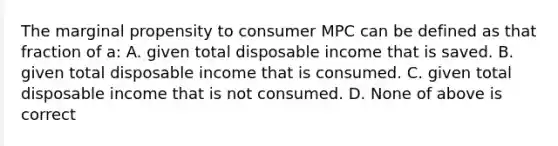 The marginal propensity to consumer MPC can be defined as that fraction of a: A. given total disposable income that is saved. B. given total disposable income that is consumed. C. given total disposable income that is not consumed. D. None of above is correct