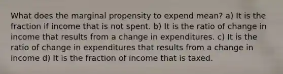 What does the marginal propensity to expend mean? a) It is the fraction if income that is not spent. b) It is the ratio of change in income that results from a change in expenditures. c) It is the ratio of change in expenditures that results from a change in income d) It is the fraction of income that is taxed.