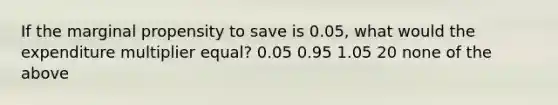 If the marginal propensity to save is 0.05, what would the expenditure multiplier equal? 0.05 0.95 1.05 20 none of the above