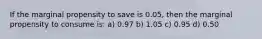 If the marginal propensity to save is 0.05, then the marginal propensity to consume is: a) 0.97 b) 1.05 c) 0.95 d) 0.50