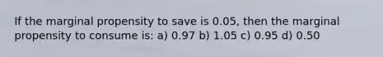 If the marginal propensity to save is 0.05, then the marginal propensity to consume is: a) 0.97 b) 1.05 c) 0.95 d) 0.50