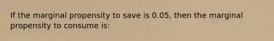 If the marginal propensity to save is 0.05, then the marginal propensity to consume is: