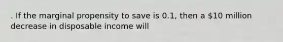 . If the marginal propensity to save is 0.1, then a 10 million decrease in disposable income will