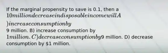 If the marginal propensity to save is 0.1, then a 10 million decrease in disposable income will A) increase consumption by9 million. B) increase consumption by 1 million. C) decrease consumption by9 million. D) decrease consumption by 1 million.