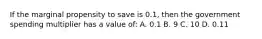 If the marginal propensity to save is 0.1, then the government spending multiplier has a value of: A. 0.1 B. 9 C. 10 D. 0.11