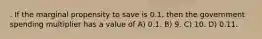 . If the marginal propensity to save is 0.1, then the government spending multiplier has a value of A) 0.1. B) 9. C) 10. D) 0.11.